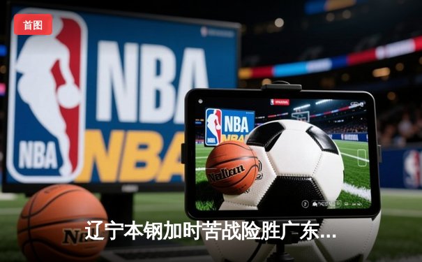 辽宁本钢加时苦战险胜广东东莞 赵继伟35+9率队夺赛点